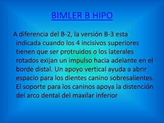 BIMLER B HIPO
A diferencia del B-2, la versión B-3 esta
indicada cuando los 4 incisivos superiores
tienen que ser protruidos o los laterales
rotados exijan un impulso hacia adelante en el
borde distal. Un apoyo vertical ayuda a abrir
espacio para los dientes canino sobresalientes.
El soporte para los caninos apoya la distención
del arco dental del maxilar inferior

 