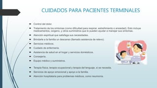CUIDADOS PARA PACIENTES TERMINALES
 Control del dolor.
 Tratamiento de los síntomas (como dificultad para respirar, estreñimiento o ansiedad). Esto incluye
medicamentos, oxígeno, y otros suministros que lo pueden ayudar a manejar sus síntomas.
 Atención espiritual que satisfaga sus necesidades.
 Brindarle a la familia un descanso (llamado asistencia de relevo).
 Servicios médicos.
 Cuidado de enfermería.
 Asistencia de salud en el hogar y servicios domésticos.
 Consejería.
 Equipo médico y suministros.
 Terapia física, terapia ocupacional y terapia del lenguaje, si se necesita.
 Servicios de apoyo emocional y apoyo a la familia.
 Atención hospitalaria para problemas médicos, como neumonía.
 
