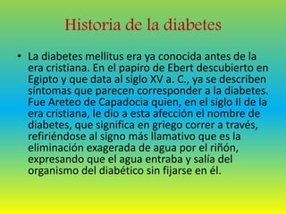 Historia de la diabetes 
• La diabetes mellitus era ya conocida antes de la 
era cristiana. En el papiro de Ebert descubierto en 
Egipto y que data al siglo XV a. C., ya se describen 
síntomas que parecen corresponder a la diabetes. 
Fue Areteo de Capadocia quien, en el siglo II de la 
era cristiana, le dio a esta afección el nombre de 
diabetes, que significa en griego correr a través, 
refiriéndose al signo más llamativo que es la 
eliminación exagerada de agua por el riñón, 
expresando que el agua entraba y salía del 
organismo del diabético sin fijarse en él. 
 
