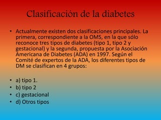 Clasificación de la diabetes 
• Actualmente existen dos clasificaciones principales. La 
primera, correspondiente a la OMS, en la que sólo 
reconoce tres tipos de diabetes (tipo 1, tipo 2 y 
gestacional) y la segunda, propuesta por la Asociación 
Americana de Diabetes (ADA) en 1997. Según el 
Comité de expertos de la ADA, los diferentes tipos de 
DM se clasifican en 4 grupos: 
• a) tipo 1. 
• b) tipo 2 
• c) gestacional 
• d) Otros tipos 
 