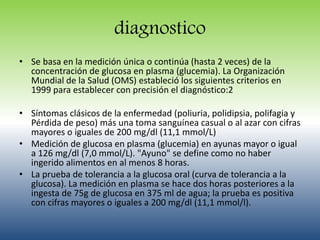 diagnostico 
• Se basa en la medición única o continúa (hasta 2 veces) de la 
concentración de glucosa en plasma (glucemia). La Organización 
Mundial de la Salud (OMS) estableció los siguientes criterios en 
1999 para establecer con precisión el diagnóstico:2 
• Síntomas clásicos de la enfermedad (poliuria, polidipsia, polifagia y 
Pérdida de peso) más una toma sanguínea casual o al azar con cifras 
mayores o iguales de 200 mg/dl (11,1 mmol/L) 
• Medición de glucosa en plasma (glucemia) en ayunas mayor o igual 
a 126 mg/dl (7,0 mmol/L). "Ayuno" se define como no haber 
ingerido alimentos en al menos 8 horas. 
• La prueba de tolerancia a la glucosa oral (curva de tolerancia a la 
glucosa). La medición en plasma se hace dos horas posteriores a la 
ingesta de 75g de glucosa en 375 ml de agua; la prueba es positiva 
con cifras mayores o iguales a 200 mg/dl (11,1 mmol/l). 
 
