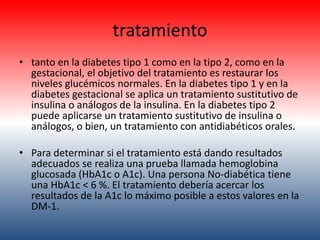 tratamiento 
• tanto en la diabetes tipo 1 como en la tipo 2, como en la 
gestacional, el objetivo del tratamiento es restaurar los 
niveles glucémicos normales. En la diabetes tipo 1 y en la 
diabetes gestacional se aplica un tratamiento sustitutivo de 
insulina o análogos de la insulina. En la diabetes tipo 2 
puede aplicarse un tratamiento sustitutivo de insulina o 
análogos, o bien, un tratamiento con antidiabéticos orales. 
• Para determinar si el tratamiento está dando resultados 
adecuados se realiza una prueba llamada hemoglobina 
glucosada (HbA1c o A1c). Una persona No-diabética tiene 
una HbA1c < 6 %. El tratamiento debería acercar los 
resultados de la A1c lo máximo posible a estos valores en la 
DM-1. 
 