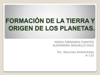 FORMACIÓN DE LA TIERRA Y
ORIGEN DE LOS PLANETAS.
MARIA FERNANDA FUENTES
ALEXANDRA ARGUELLO DIAZ
Tec. Recursos Ambientales
A-133
 