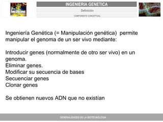 Ingeniería Genética (= Manipulación genética)  permite manipular el genoma de un ser vivo mediante:    Introducir genes (normalmente de otro ser vivo) en un genoma. Eliminar genes.  Modificar su secuencia de bases Secuenciar genes Clonar genes Se obtienen nuevos ADN que no existían GENERALIDADES DE LA BIOTECNOLOGIA PROYECTO DE REVISIÓN Y AJUSTE DE LOS PLANES DE ORDENAMIENTO TERRITORIAL DE 25 MUNICIPIOS DE ANTIOQUIA INGENIERIA GENETICA Definición COMPONENTE CONCEPTUAL 