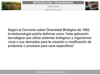 PROYECTO DE REVISIÓN Y AJUSTE AL PLAN DE ORDENAMIENTO TERRITORIAL DE FACATATIVA Según el Convenio sobre Diversidad Biológica de 1992, la biotecnología podría definirse como "toda aplicación tecnológica que utilice sistemas biológicos y organismos vivos o sus derivados para la creación o modificación de productos o procesos para usos específicos“ GENERALIDADES DE LA BIOTECNOLOGIA PROYECTO DE REVISIÓN Y AJUSTE DE LOS PLANES DE ORDENAMIENTO TERRITORIAL DE 25 MUNICIPIOS DE ANTIOQUIA FACATATIVA EXPEDIENTE MUNICIPAL Junio  de 2011  COMPONENTE NORMATIVO PROYECTO DE REVISIÓN Y AJUSTE DE LOS PLANES DE ORDENAMIENTO TERRITORIAL DE 25 MUNICIPIOS DE ANTIOQUIA BIOTECNOLOGIA Y BIODIVERSIDAD Caracteristicas  COMPONENTE CONCEPTUAL 