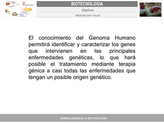 PROYECTO DE REVISIÓN Y AJUSTE AL PLAN DE ORDENAMIENTO TERRITORIAL DE FACATATIVA El conocimiento del Genoma Humano permitirá identificar y caracterizar los genes que intervienen en las principales enfermedades genéticas, lo que hará posible el tratamiento mediante terapia génica a casi todas las enfermedades que tengan un posible origen genético. GENERALIDADES DE LA BIOTECNOLOGIA PROYECTO DE REVISIÓN Y AJUSTE DE LOS PLANES DE ORDENAMIENTO TERRITORIAL DE 25 MUNICIPIOS DE ANTIOQUIA FACATATIVA EXPEDIENTE MUNICIPAL Junio  de 2011  COMPONENTE NORMATIVO PROYECTO DE REVISIÓN Y AJUSTE DE LOS PLANES DE ORDENAMIENTO TERRITORIAL DE 25 MUNICIPIOS DE ANTIOQUIA BIOTECNOLOGIA Objetivos BIOTECNOLOGIA Y SALUD 