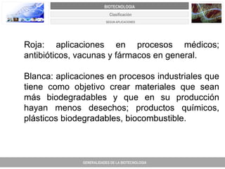 Roja: aplicaciones en procesos médicos; antibióticos, vacunas y fármacos en general. Blanca: aplicaciones en procesos industriales que tiene como objetivo crear materiales que sean más biodegradables y que en su producción hayan menos desechos; productos químicos, plásticos biodegradables, biocombustible.  Clasificación GENERALIDADES DE LA BIOTECNOLOGIA PROYECTO DE REVISIÓN Y AJUSTE DE LOS PLANES DE ORDENAMIENTO TERRITORIAL DE 25 MUNICIPIOS DE ANTIOQUIA BIOTECNOLOGIA SEGUN APLICACIONES 