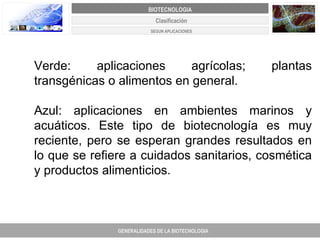 Verde: aplicaciones agrícolas; plantas transgénicas o alimentos en general.  Azul: aplicaciones en ambientes marinos y acuáticos. Este tipo de biotecnología es muy reciente, pero se esperan grandes resultados en lo que se refiere a cuidados sanitarios, cosmética y productos alimenticios.  Clasificación GENERALIDADES DE LA BIOTECNOLOGIA PROYECTO DE REVISIÓN Y AJUSTE DE LOS PLANES DE ORDENAMIENTO TERRITORIAL DE 25 MUNICIPIOS DE ANTIOQUIA BIOTECNOLOGIA SEGUN APLICACIONES 