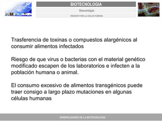 PROYECTO DE REVISIÓN Y AJUSTE AL PLAN DE ORDENAMIENTO TERRITORIAL DE FACATATIVA Trasferencia de toxinas o compuestos alargénicos al consumir alimentos infectados  Riesgo de que virus o bacterias con el material genético modificado escapen de los laboratorios e infecten a la población humana o animal.  El consumo excesivo de alimentos transgénicos puede traer consigo a largo plazo mutaciones en algunas células humanas GENERALIDADES DE LA BIOTECNOLOGIA PROYECTO DE REVISIÓN Y AJUSTE DE LOS PLANES DE ORDENAMIENTO TERRITORIAL DE 25 MUNICIPIOS DE ANTIOQUIA FACATATIVA EXPEDIENTE MUNICIPAL Junio  de 2011  COMPONENTE NORMATIVO PROYECTO DE REVISIÓN Y AJUSTE DE LOS PLANES DE ORDENAMIENTO TERRITORIAL DE 25 MUNICIPIOS DE ANTIOQUIA BIOTECNOLOGIA Desventajas RIESGOS PARA LA SALUD HUMANA 