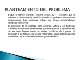  Según el Banco Mundial Informe Anual, 2011 , sostiene que la 
pobreza a nivel mundial continúa siendo un problema de enormes 
proporciones. Las personas pobres no tienen oportunidades. 
Tampoco tienen voz. 
 El problema de la pobreza para América Latina y en particular 
Colombia ha tomado dimensiones que sobrepasan la tenue mirada 
de ver este flagelo como un simple problema de ingreso, de 
exclusión o de faltante de bienes materiales, estas aproximaciones 
aún no han tocado la medula de tan grave conflicto. 
 