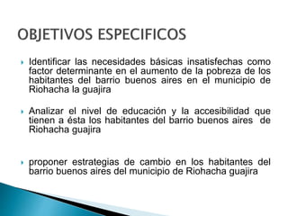  Identificar las necesidades básicas insatisfechas como 
factor determinante en el aumento de la pobreza de los 
habitantes del barrio buenos aires en el municipio de 
Riohacha la guajira 
 Analizar el nivel de educación y la accesibilidad que 
tienen a ésta los habitantes del barrio buenos aires de 
Riohacha guajira 
 proponer estrategias de cambio en los habitantes del 
barrio buenos aires del municipio de Riohacha guajira 
 