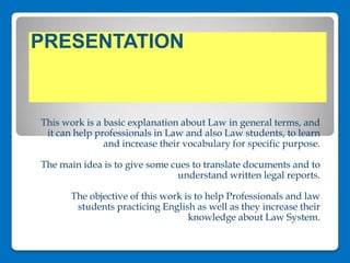 PRESENTATION  This work is a basic explanation about Law in general terms, and it can help professionals in Law and also Law students, to learn and increase their vocabulary for specific purpose.   The main idea is to give some cues to translate documents and to understand written legal reports.   The objective of this work is to help Professionals and law students practicing English as well as they increase their knowledge about Law System.   