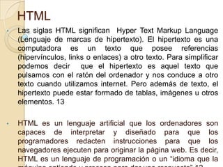 HTML
• Las siglas HTML significan Hyper Text Markup Language
(Lenguaje de marcas de hipertexto). El hipertexto es una
computadora es un texto que posee referencias
(hipervínculos, links o enlaces) a otro texto. Para simplificar
podemos decir que el hipertexto es aquel texto que
pulsamos con el ratón del ordenador y nos conduce a otro
texto cuando utilizamos internet. Pero además de texto, el
hipertexto puede estar formado de tablas, imágenes u otros
elementos. 13
• HTML es un lenguaje artificial que los ordenadores son
capaces de interpretar y diseñado para que los
programadores redacten instrucciones para que los
navegadores ejecuten para originar la página web. Es decir,
HTML es un lenguaje de programación o un “idioma que la
 