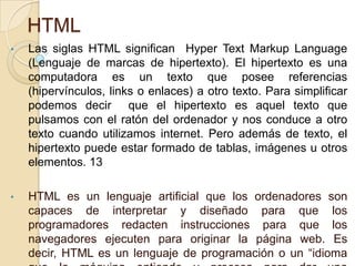 HTML
• Las siglas HTML significan Hyper Text Markup Language
(Lenguaje de marcas de hipertexto). El hipertexto es una
computadora es un texto que posee referencias
(hipervínculos, links o enlaces) a otro texto. Para simplificar
podemos decir que el hipertexto es aquel texto que
pulsamos con el ratón del ordenador y nos conduce a otro
texto cuando utilizamos internet. Pero además de texto, el
hipertexto puede estar formado de tablas, imágenes u otros
elementos. 13
• HTML es un lenguaje artificial que los ordenadores son
capaces de interpretar y diseñado para que los
programadores redacten instrucciones para que los
navegadores ejecuten para originar la página web. Es
decir, HTML es un lenguaje de programación o un “idioma
 