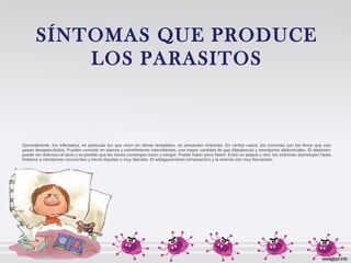 SÍNTOMAS QUE PRODUCE
LOS PARASITOS
Generalmente, los infectados, en particular los que viven en climas templados, no presentan síntomas. En ciertos casos, los síntomas son tan leves que casi
pasan desapercibidos. Pueden consistir en diarrea y estreñimiento intermitentes, una mayor cantidad de gas (flatulencia) y retortijones abdominales. El abdomen
puede ser doloroso al tacto y es posible que las heces contengan moco y sangre. Puede haber poca fiebre. Entre un ataque y otro, los síntomas disminuyen hasta
limitarse a retortijones recurrentes y heces líquidas o muy blandas. El adelgazamiento (emaciación) y la anemia son muy frecuentes.
 