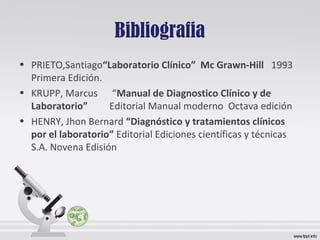 Bibliografia
• PRIETO,Santiago“Laboratorio Clínico” Mc Grawn-Hill 1993
Primera Edición.
• KRUPP, Marcus “Manual de Diagnostico Clínico y de
Laboratorio” Editorial Manual moderno Octava edición
• HENRY, Jhon Bernard “Diagnóstico y tratamientos clínicos
por el laboratorio” Editorial Ediciones científicas y técnicas
S.A. Novena Edisión
 