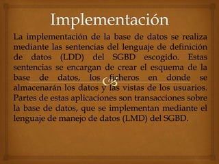 La implementación de la base de datos se realiza
mediante las sentencias del lenguaje de definición
de datos (LDD) del SGBD escogido. Estas
sentencias se encargan de crear el esquema de la
base de datos, los ficheros en donde se
almacenarán los datos y las vistas de los usuarios.
Partes de estas aplicaciones son transacciones sobre
la base de datos, que se implementan mediante el
lenguaje de manejo de datos (LMD) del SGBD.
 