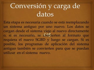 Esta etapa es necesaria cuando se está reemplazando
un sistema antiguo por uno nuevo. Los datos se
cargan desde el sistema viejo al nuevo directamente
o, si es necesario, se convierten al formato que
requiera el nuevo SGBD y luego se cargan. Si es
posible, los programas de aplicación del sistema
antiguo también se convierten para que se puedan
utilizar en el sistema nuevo.
 