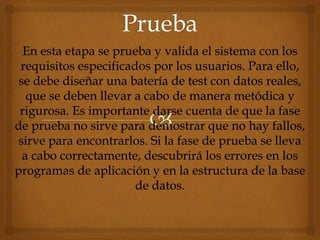 En esta etapa se prueba y valida el sistema con los
requisitos especificados por los usuarios. Para ello,
se debe diseñar una batería de test con datos reales,
que se deben llevar a cabo de manera metódica y
rigurosa. Es importante darse cuenta de que la fase
de prueba no sirve para demostrar que no hay fallos,
sirve para encontrarlos. Si la fase de prueba se lleva
a cabo correctamente, descubrirá los errores en los
programas de aplicación y en la estructura de la base
de datos.
 