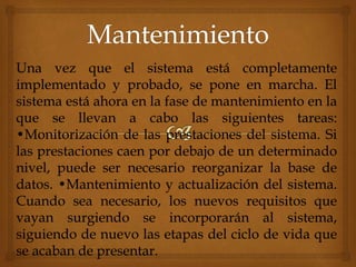 Una vez que el sistema está completamente
implementado y probado, se pone en marcha. El
sistema está ahora en la fase de mantenimiento en la
que se llevan a cabo las siguientes tareas:
•Monitorización de las prestaciones del sistema. Si
las prestaciones caen por debajo de un determinado
nivel, puede ser necesario reorganizar la base de
datos. •Mantenimiento y actualización del sistema.
Cuando sea necesario, los nuevos requisitos que
vayan surgiendo se incorporarán al sistema,
siguiendo de nuevo las etapas del ciclo de vida que
se acaban de presentar.
 