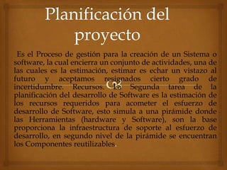 Es el Proceso de gestión para la creación de un Sistema o
software, la cual encierra un conjunto de actividades, una de
las cuales es la estimación, estimar es echar un vistazo al
futuro y aceptamos resignados cierto grado de
incertidumbre. Recursos. La Segunda tarea de la
planificación del desarrollo de Software es la estimación de
los recursos requeridos para acometer el esfuerzo de
desarrollo de Software, esto simula a una pirámide donde
las Herramientas (hardware y Software), son la base
proporciona la infraestructura de soporte al esfuerzo de
desarrollo, en segundo nivel de la pirámide se encuentran
los Componentes reutilizables.
 