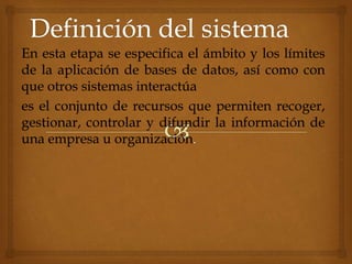 En esta etapa se especifica el ámbito y los límites
de la aplicación de bases de datos, así como con
que otros sistemas interactúa
es el conjunto de recursos que permiten recoger,
gestionar, controlar y difundir la información de
una empresa u organización.
 