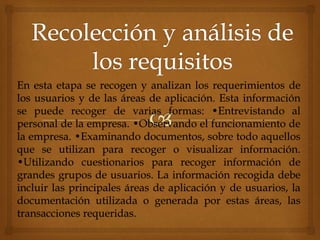 En esta etapa se recogen y analizan los requerimientos de
los usuarios y de las áreas de aplicación. Esta información
se puede recoger de varias formas: •Entrevistando al
personal de la empresa. •Observando el funcionamiento de
la empresa. •Examinando documentos, sobre todo aquellos
que se utilizan para recoger o visualizar información.
•Utilizando cuestionarios para recoger información de
grandes grupos de usuarios. La información recogida debe
incluir las principales áreas de aplicación y de usuarios, la
documentación utilizada o generada por estas áreas, las
transacciones requeridas.
 