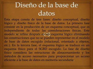 Esta etapa consta de tres fases: diseño conceptual, diseño
lógico y diseño físico de la base de datos. La primera fase
consiste en la producción de un esquema conceptual, que es
independiente de todas las consideraciones físicas. Este
modelo se refina después en un esquema lógico eliminando
las construcciones que no se pueden representar en el modelo
de base de datos escogido (relacional, orientado a objetos,
etc.). En la tercera fase, el esquema lógico se traduce en un
esquema físico para el SGBD escogido. La fase de diseño
físico considera las estructuras de almacenamiento y los
métodos de acceso necesarios para proporcionar un acceso
eficiente a la base de datos en memoria secundaria.
 