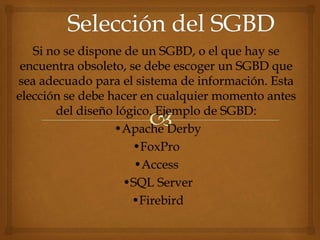 Si no se dispone de un SGBD, o el que hay se
encuentra obsoleto, se debe escoger un SGBD que
sea adecuado para el sistema de información. Esta
elección se debe hacer en cualquier momento antes
del diseño lógico. Ejemplo de SGBD:
•Apache Derby
•FoxPro
•Access
•SQL Server
•Firebird
 
