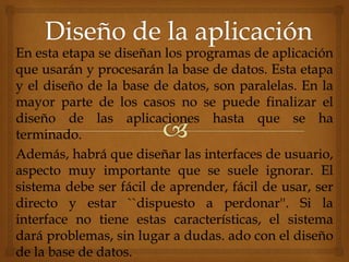 En esta etapa se diseñan los programas de aplicación
que usarán y procesarán la base de datos. Esta etapa
y el diseño de la base de datos, son paralelas. En la
mayor parte de los casos no se puede finalizar el
diseño de las aplicaciones hasta que se ha
terminado.
Además, habrá que diseñar las interfaces de usuario,
aspecto muy importante que se suele ignorar. El
sistema debe ser fácil de aprender, fácil de usar, ser
directo y estar ``dispuesto a perdonar''. Si la
interface no tiene estas características, el sistema
dará problemas, sin lugar a dudas. ado con el diseño
de la base de datos.
 