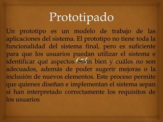 Un prototipo es un modelo de trabajo de las
aplicaciones del sistema. El prototipo no tiene toda la
funcionalidad del sistema final, pero es suficiente
para que los usuarios puedan utilizar el sistema e
identificar qué aspectos están bien y cuáles no son
adecuados, además de poder sugerir mejoras o la
inclusión de nuevos elementos. Este proceso permite
que quienes diseñan e implementan el sistema sepan
si han interpretado correctamente los requisitos de
los usuarios
 