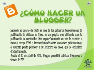 Lanzado en agosto de 1999, es una de las primeras herramientas de
publicación de bitácora en línea; es una pagina web utilizada para la
publicación de contenidos, Más específicamente, en vez de escribir a
mano el código HTML y frecuentemente subir las nuevas publicaciones,
el usuario puede publicar a su bitácora en línea, que se actualiza
dinámicamente.
Hasta el 30 de Abril de 2010, Blogger permitió publicar bitácoras a
través de FTP.
 