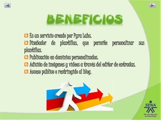 Es un servicio creado por Pyra Labs.
Diseñador de plantillas, que permite personalizar sus
plantillas.
Publicación en dominios personalizados.
Adición de imágenes y videos a través del editor de entradas.
Acceso público o restringido al blog.
 