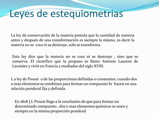 Leyes de estequiometrias
La ley de conservación de la materia postula que la cantidad de materia
antes y después de una transformación es siempre la misma, es decir la
materia no se crea ni se destruye, solo se transforma.

Esta ley dice que la materia no se crea ni se destruye , sino que se
conserva. El científico que la propuso se llamo Antonie Laurent de
Lavoisier y vivió en Francia a mediados del siglo XVIII.


L a ley de Proust o de las proporciones definidas o constantes: cuando dos
o mas elementos se combinan para formar un compuesto lo hacen en una
relación ponderal fija y definida.


  En 1808 J.L Proust llego a la conclusión de que para formar un
  determinado compuesto , dos o mas elementos químicos se unen y
  siempre en la misma proporción ponderal
 