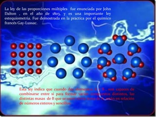 La ley de las proporciones múltiples fue enunciada por John
Dalton , en el año de 1803, y es una importante ley
estequiometria. Fue demostrada en la practica por el químico
francés Gay-Lussac.




        Esta ley indica que cuando dos elementos A y B , son capaces de
        combinarse entre si para formar varios compuestos distintos, las
        distintas masas de B que se unen cierta masa de A, están en relación
        de números enteros y sencillos.
 