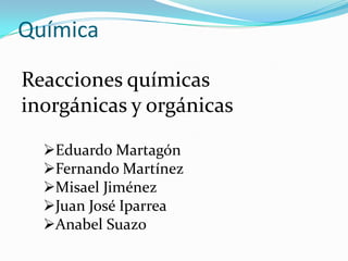Química

Reacciones químicas
inorgánicas y orgánicas

  Eduardo Martagón
  Fernando Martínez
  Misael Jiménez
  Juan José Iparrea
  Anabel Suazo
 