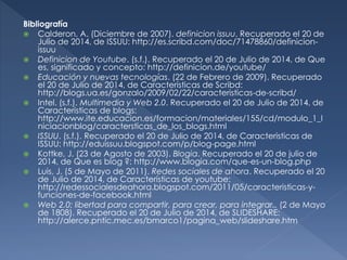 Bibliografía
 Calderon, A. (Diciembre de 2007). definicion issuu. Recuperado el 20 de
Julio de 2014, de ISSUU: http://es.scribd.com/doc/71478860/definicion-
issuu
 Definicion de Youtube. (s.f.). Recuperado el 20 de Julio de 2014, de Que
es, significado y concepto: http://definicion.de/youtube/
 Educación y nuevas tecnologías. (22 de Febrero de 2009). Recuperado
el 20 de Julio de 2014, de Características de Scribd:
http://blogs.ua.es/gonzalo/2009/02/22/caracteristicas-de-scribd/
 Intel. (s.f.). Multimedia y Web 2.0. Recuperado el 20 de Julio de 2014, de
Caracteristicas de blogs:
http://www.ite.educacion.es/formacion/materiales/155/cd/modulo_1_I
niciacionblog/caractersticas_de_los_blogs.html
 ISSUU. (s.f.). Recuperado el 20 de Julio de 2014, de Caracteristicas de
ISSUU: http://eduissuu.blogspot.com/p/blog-page.html
 Kottke, J. (23 de Agosto de 2003). Blogia. Recuperado el 20 de julio de
2014, de Que es blog ?: http://www.blogia.com/que-es-un-blog.php
 Luis, J. (5 de Mayo de 2011). Redes sociales de ahora. Recuperado el 20
de Julio de 2014, de Características de youtube:
http://redessocialesdeahora.blogspot.com/2011/05/caracteristicas-y-
funciones-de-facebook.html
 Web 2.0: libertad para compartir, para crear, para integrar.. (2 de Mayo
de 1808). Recuperado el 20 de Julio de 2014, de SLIDESHARE:
http://alerce.pntic.mec.es/bmarco1/pagina_web/slideshare.htm
 