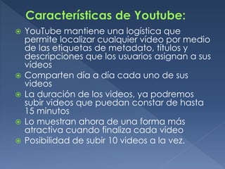 YouTube mantiene una logística que
permite localizar cualquier vídeo por medio
de las etiquetas de metadato, títulos y
descripciones que los usuarios asignan a sus
vídeos
 Comparten día a día cada uno de sus
videos
 La duración de los videos, ya podremos
subir videos que puedan constar de hasta
15 minutos
 Lo muestran ahora de una forma más
atractiva cuando finaliza cada video
 Posibilidad de subir 10 videos a la vez.
 