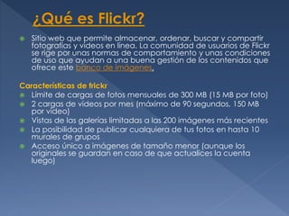  Sitio web que permite almacenar, ordenar, buscar y compartir
fotografías y videos en línea. La comunidad de usuarios de Flickr
se rige por unas normas de comportamiento y unas condiciones
de uso que ayudan a una buena gestión de los contenidos que
ofrece este banco de imágenes.
Características de frickr
 Límite de cargas de fotos mensuales de 300 MB (15 MB por foto)
 2 cargas de videos por mes (máximo de 90 segundos, 150 MB
por video)
 Vistas de las galerías limitadas a las 200 imágenes más recientes
 La posibilidad de publicar cualquiera de tus fotos en hasta 10
murales de grupos
 Acceso único a imágenes de tamaño menor (aunque los
originales se guardan en caso de que actualices la cuenta
luego)
 