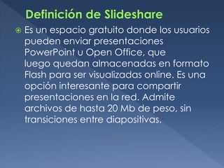  Es un espacio gratuito donde los usuarios
pueden enviar presentaciones
PowerPoint u Open Office, que
luego quedan almacenadas en formato
Flash para ser visualizadas online. Es una
opción interesante para compartir
presentaciones en la red. Admite
archivos de hasta 20 Mb de peso, sin
transiciones entre diapositivas.
 