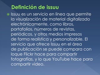  Issuu es un servicio en línea que permite
la visualización de material digitalizado
electrónicamente, como libros,
portafolios, números de revistas,
periódicos, y otros medios impresos
de forma realística y personalizable. El
servicio que ofrece Issuu en el área
de publicación se puede compara con
loque Flickr hace para compartir
fotografías, y lo que YouTube hace para
compartir video.
 