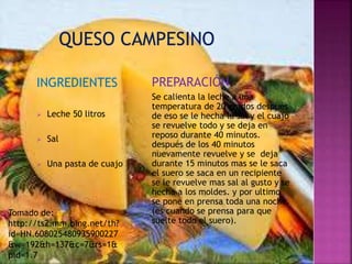 INGREDIENTES 
 Leche 50 litros 
 Sal 
 Una pasta de cuajo 
PREPARACIÓN 
Se calienta la leche a una 
temperatura de 20 grados después 
de eso se le hecha la sal y el cuajo 
se revuelve todo y se deja en 
reposo durante 40 minutos. 
después de los 40 minutos 
nuevamente revuelve y se deja 
durante 15 minutos mas se le saca 
el suero se saca en un recipiente 
se le revuelve mas sal al gusto y se 
hecha a los moldes. y por ultimo 
se pone en prensa toda una noche. 
(es cuando se prensa para que 
suelte todo el suero). 
Tomado de: 
http://ts2.mm.bing.net/th? 
id=HN.608025480935900227 
&w=192&h=137&c=7&rs=1& 
pid=1.7 
 