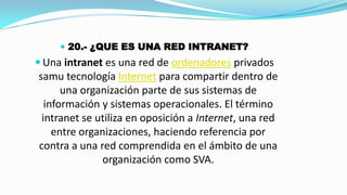  20.- ¿QUE ES UNA RED INTRANET?

 Una intranet es una red de ordenadores privados

samu tecnología Internet para compartir dentro de
una organización parte de sus sistemas de
información y sistemas operacionales. El término
intranet se utiliza en oposición a Internet, una red
entre organizaciones, haciendo referencia por
contra a una red comprendida en el ámbito de una
organización como SVA.

 