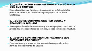  1.- ¿QUÉ FUNCIÓN TIENE UN MODEM Y DIBÚJENLO

CON SUS PARTES?
 Es un dispositivo cual función es transformar las señales digitales
propias de ordenar en señales analógicas propias de las líneas
telefónicas.
 2.- ¿COMO SE COMPONE UNA RED SOCIAL Y

REALICE UN DIBUJO?
 Se compone de todas las conexiones y entre un grupo o conexiones de
grupos de personas de la red es como se, conoce como una estructura.

 3.- ¿DEFINE CON TUS PROPIAS PALABRAS QUE

ENTIENDES POR VIRUS?
 Es un malware que altera las funciones de la computadora sin el
permiso a conocimiento del usuario.

 