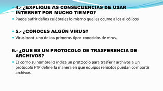  4.- ¿EXPLIQUE AS CONSECUENCIAS DE USAR

INTERNET POR MUCHO TIEMPO?
 Puede sufrir daños celébrales lo mismo que les ocurre a los al cólicos
 5.- ¿CONOCES ALGÚN VIRUS?
 Virus boot uno de los primeros tipos conocidos de virus.

6.- ¿QUE ES UN PROTOCOLO DE TRASFERENCIA DE
ARCHIVOS?
 Es como su nombre lo indica un protocolo para trasferir archivos a un
protocolo FTP define la manera en que equipos remotos puedan compartir
archivos

 