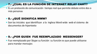  7.- ¿CUAL ES LA FUNCIÓN DE INTERNET RELAY CAHT?
 Es un protocolo de comunicación tiempo real que permite debate entre dos o

más personas
 8.- ¿QUÉ SIGNIFICA WWW?

 Son las iniciales que identifican a la inglesa Word wide web el sistema de

documentos de hipertexto

 9.- ¿POR QUIEN FUE REEMPLAZADO MESSENGER?
 Fue reemplazado por Skype su función su función es que puede utilizarse

para mandar mensajes

 