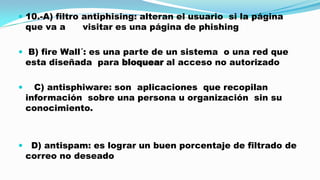  10.-A) filtro antiphising: alteran el usuario si la página

que va a

visitar es una página de phishing

 B) fire Wall´: es una parte de un sistema o una red que

esta diseñada para bloquear al acceso no autorizado



C) antisphiware: son aplicaciones que recopilan
información sobre una persona u organización sin su
conocimiento.



D) antispam: es lograr un buen porcentaje de filtrado de
correo no deseado

 