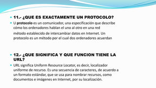  11.- ¿QUE ES EXACTAMENTE UN PROTOCOLO?
 U protocolo es un comunicador, una especificación que describe

cómo los ordenadores hablan el uno al otro en una red
método establecido de intercambiar datos en Internet. Un
protocolo es un método por el cual dos ordenadores acuerdan

 12.- ¿QUE SIGNIFICA Y QUE FUNCION TIENE LA

URL?
 URL significa Uniform Resource Locator, es decir, localizador
uniforme de recurso. Es una secuencia de caracteres, de acuerdo a
un formato estándar, que se usa para nombrar recursos, como
documentos e imágenes en Internet, por su localización.

 