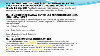  14.- DISCUTE CON TU COMPAÑERO LA DIFERENCIA ENTRE

USAR PUENTE BIBLOGRAFICO Y UNA ELECTRONICA
 ¿CUAL ES MEJOR? Pues la electrónica es mejor porque es más sencillo hacer
las cosas porque la computadora podemos arreglar mejor los detalles
 15.- ¿QUE DIFERENCIA HAY ENTRE LAS TERMINACIONES .NET,

.ORG, .EDU, .GOB?
 Mira las terminaciones es para distinguir de que se trata, el .org es de organización,
como alguna pagina de beneficencia, .Gob. es de gobierno, .Edu es de educación,
.net de internet
 Net = Redes Informáticas
.org = Organizaciones no lucrativas

.Gob. = Organizaciones de Gobierno
 Edu.- Educación
 16.- ¿QUE ES UN VIRUS INFORMATICO?
 Un virus informático es un malware que tiene por objeto alterar el normal
funcionamiento de la computadora, sin el permiso o el conocimiento del usuario. Los
virus, habitualmente, reemplazan archivos ejecutables por otros infectados con
el código de este. Los virus pueden destruir, de manera intencionada,
los datos almacenados en una computadora, aunque también existen otros más
inofensivos, que solo se caracterizan por ser molestos.

 
