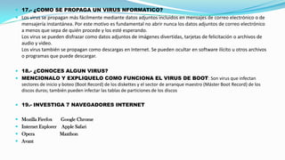 17.- ¿COMO SE PROPAGA UN VIRUS NFORMATICO?

 Los virus se propagan más fácilmente mediante datos adjuntos incluidos en mensajes de correo electrónico o de
mensajería instantánea. Por este motivo es fundamental no abrir nunca los datos adjuntos de correo electrónico
a menos que sepa de quién procede y los esté esperando.
Los virus se pueden disfrazar como datos adjuntos de imágenes divertidas, tarjetas de felicitación o archivos de

audio y video.
Los virus también se propagan como descargas en Internet. Se pueden ocultar en software ilícito u otros archivos
o programas que puede descargar.
 18.- ¿CONOCES ALGUN VIRUS?
 MENCIONALO Y EXPLIQUELO COMO FUNCIONA EL VIRUS DE BOOT: Son virus que infectan

sectores de inicio y boteo (Boot Record) de los diskettes y el sector de arranque maestro (Máster Boot Record) de los
discos duros; también pueden infectar las tablas de particiones de los discos
 19.- INVESTIGA 7 NAVEGADORES INTERNET

 Mozilla Firefox

Google Chrome
 Internet Explorer Apple Safari
 Opera
Maxthon
 Avant

 
